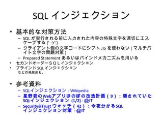 SQLインジェクション
• 基本的な対策方法
– SQLが実行される前に入力された内容の特殊文字を適切にエスケー
プする(' →'‘)
– クライアント側の文字コードにシフトJISを使わない(マルチバイト文字
の問題対策)
– Prepared Statementあるいはバインドメカニズムを用いる
• セカンドオーダーＳＱＬインジェクション
• ブラインドSQLインジェクション
などの発展形も。
• 参考資料
– SQLインジェクション - Wikipedia
– 星野君のWebアプリほのぼの改造計画（9）：隠されていたSQLイン
ジェクション (1/2) - ＠IT
– Security&Trust ウォッチ（42）：今夜分かるSQLインジェクション対策 -
＠IT
 