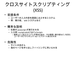 クロスサイトスクリプティング(XSS)
• 前提条件
– ユーザーの入力内容を画面に出力するシステム
– 例：掲示板、wikiシステムなど
• 簡単な説明
– 任意のjavascriptが実行される
– 入力例:<script>alert(“XSS")</script>
→画面上に上記スクリプトが埋め込まれ、その画面(掲示板など)を見たユー
ザーのブラウザ上で”XSS”とアラート表示される
• 危険性
– サイトの改ざん
– 偽のページを作り出しフィッシングに用いられる
 