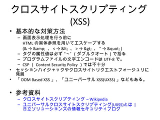 クロスサイトスクリプティング(XSS)
• 基本的な対策方法
– 画面表示処理を行う前に
HTMLの実体参照を用いてエスケープする
(& → &amp; 、< → < 、> → > 、" → " )
– タグの属性値は必ず “～” （ダブルクオート）で括る
– プログラムファイルの文字エンコードはUTF-8で。
– CSP（Content Security Policy）では不十分
• セッションハイジャックやクロスサイトリクエストフォージュリに発展
• 「DOM Based XSS」、「ユニーバーサルXSS(UXSS)」などもある。
• 参考資料
– クロスサイトスクリプティング – Wikipedia
– ユニバーサルクロスサイトスクリプティング(UXSS)とは | 日立ソリュー
ションズの情報セキュリティブログ
 