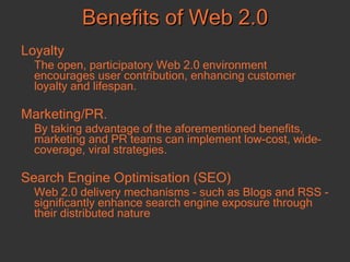 Loyalty The open, participatory Web 2.0 environment encourages user contribution, enhancing customer loyalty and lifespan.  Marketing/PR.  By taking advantage of the aforementioned benefits, marketing and PR teams can implement low-cost, wide-coverage, viral strategies.  Search Engine Optimisation (SEO) Web 2.0 delivery mechanisms - such as Blogs and RSS - significantly enhance search engine exposure through their distributed nature Benefits of Web 2.0 