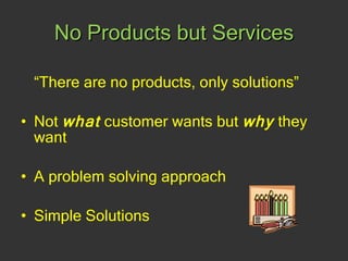 No Products but Services “ There are no products, only solutions” Not  what  customer wants but  why  they want A problem solving approach Simple Solutions 