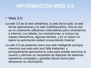 INFORMACIÓN WEB 3.0 
 Web 3.0: 
La web 3.0 es la web semántica, la web de la nube, la web 
de las aplicaciones y la web multidispositivo. Hoy en día 
ya no solamente utilizamos ordenadores para conectarnos 
a Internet. Los tablets, los smartphones, e incluso los 
mapas interactivos, algunas tiendas, y en un futuro no 
lejano la automoción estará consumiendo Internet. 
La web 3.0 se presenta como una web inteligente (aunque 
creemos que para esto aun falta bastante), y 
principalmente aprovecha la nube para prestar servicios al 
usuario y eliminar su necesidad de disponer de sistemas 
operativos complejos y grandes discos duros para 
almacenar su información. 
 