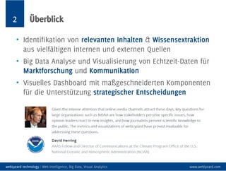 2 Überblick
• Identifikation von relevanten Inhalten & Wissensextraktion
aus vielfältigen internen und externen Quellen
• Big Data Analyse und Visualisierung von Echtzeit-Daten für
Marktforschung und Kommunikation
• Visuelles Dashboard mit maßgeschneiderten Komponenten
für die Unterstützung strategischer Entscheidungen
webLyzard technology | Web Intelligence, Big Data, Visual Analytics www.weblyzard.com
 