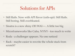 Solutions for APIs
❖ Still Rails. Now with API ﬂavor (rails-api). Still Rails.
Still boring. Still overbloated.
❖ Sinatra is a new shiny OH WAI~~. A little too big
❖ Microframeworks like Cuba, NYNY - too much to write
❖ Roda - a challenger appears. No one noticed
❖ Rack - maybe easier to rewrite the whole stack from
scratch?
 