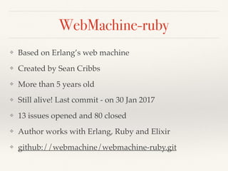 WebMachine-ruby
❖ Based on Erlang’s web machine
❖ Created by Sean Cribbs
❖ More than 5 years old
❖ Still alive! Last commit - on 30 Jan 2017
❖ 13 issues opened and 80 closed
❖ Author works with Erlang, Ruby and Elixir
❖ github://webmachine/webmachine-ruby.git
 