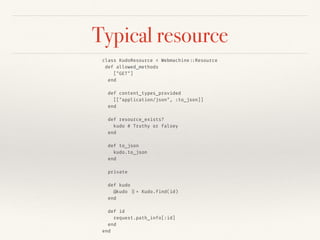 Typical resource
class KudoResource < Webmachine::Resource
def allowed_methods
["GET"]
end
def content_types_provided
[["application/json", :to_json]]
end
def resource_exists?
kudo # Truthy or falsey
end
def to_json
kudo.to_json
end
private
def kudo
@kudo ||= Kudo.find(id)
end
def id
request.path_info[:id]
end
end
 