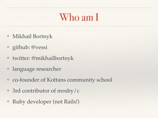Who am I
❖ Mikhail Bortnyk
❖ github: @vessi
❖ twitter: @mikhailbortnyk
❖ language researcher
❖ co-founder of Kottans community school
❖ 3rd contributor of mruby/c
❖ Ruby developer (not Rails!)
 