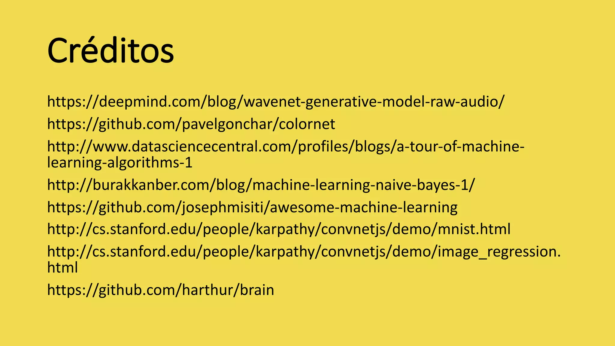 Créditos
https://deepmind.com/blog/wavenet-generative-model-raw-audio/
https://github.com/pavelgonchar/colornet
http://www.datasciencecentral.com/profiles/blogs/a-tour-of-machine-
learning-algorithms-1
http://burakkanber.com/blog/machine-learning-naive-bayes-1/
https://github.com/josephmisiti/awesome-machine-learning
http://cs.stanford.edu/people/karpathy/convnetjs/demo/mnist.html
http://cs.stanford.edu/people/karpathy/convnetjs/demo/image_regression.
html
https://github.com/harthur/brain
 