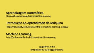 Aprendizagem Automática
https://pt.coursera.org/learn/machine-learning
Introdução	ao	Aprendizado	de	Máquina	
https://br.udacity.com/course/intro-to-machine-learning--ud120/
Machine Learning
http://online.stanford.edu/course/machine-learning
@jgabriel_lima
linkedin.com/in/joaogabriellima
 