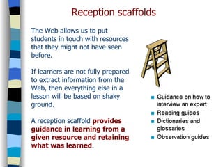 The Web allows us to put students in touch with resources that they might not have seen before. If learners are not fully prepared to extract information from the Web, then everything else in a lesson will be based on shaky ground. A reception scaffold  provides guidance in learning from a given resource and retaining what was learned .  Reception scaffolds 
