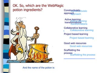 WebQuest Constructivistic approach Constructivistic approach Project based learning Scaffolding the process Collaborative learning Good web resources Active learning: transformations OK. So, which are the WebMagic potion ingredients? Active learning: transformations And the name of the potion is: Collaborative learning Project based learning Good web resources Scaffolding the process + 