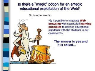 The answer is yes and it is called… WebQuest Is there a “magic” potion for an eMagic educational exploitation of the Web? «Is it possible to integrate  Web browsing   with successfull   learning principles  to develop educational standards with the students in our classroom?»  Or, in other words: 