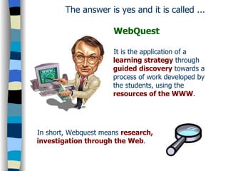 The answer is yes and it is called ...   WebQuest It is the application of a  learning strategy  through  guided discovery  towards a process of work developed by the students, using the  resources of the WWW . In short, Webquest means  research, investigation through the Web . 
