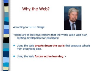 According to  Bernie   Dodge : «There are at least two reasons that the World Wide Web is an exciting development for educators: Using the Web  breaks down the walls  that separate schools from everything else. Using the Web  forces active learning .  » Why the Web? 