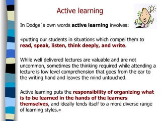 Active learning In Dodge´s own words  active learning  involves: «putting our students in situations which compel them to  read, speak, listen, think deeply, and write . While well delivered lectures are valuable and are not uncommon, sometimes the thinking required while attending a lecture is low level comprehension that goes from the ear to the writing hand and leaves the mind untouched. Active learning puts the  responsibility of organizing what is to be learned in the hands of the learners themselves , and ideally lends itself to a more diverse range of learning styles.» 