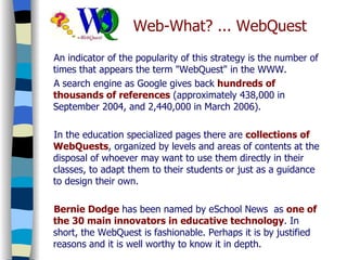 Web-What? ... WebQuest An indicator of the popularity of this strategy is the number of times that appears the term "WebQuest" in the WWW. A search engine as Google gives back  hundreds of thousands of references  (approximately 438,000 in September 2004, and 2,440,000 in March 2006). In the education specialized pages there are  collections of WebQuests , organized by levels and areas of contents at the disposal of whoever may want to use them directly in their classes, to adapt them to their students or just as a guidance to design their own. Bernie Dodge  has been named by eSchool News  as  one of the 30 main innovators in educative technology . In short, the WebQuest is fashionable. Perhaps it is by justified reasons and it is well worthy to know it in depth. 