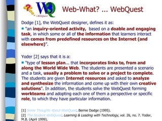 Dodge [1], the WebQuest designer, defines it as: "an  inquiry-oriented activity,  based on a  doable and engaging task , in which some or all of  the information  that learners interact with  comes from predefined resources on the Internet (and elsewhere) ”. Yoder [2] says that it is a: "type of  lesson plan ... that  incorporates links to, from and along the World Wide Web . The students are presented a scenario and a task,  usually a problem to solve or a project to complete . The students are given  Internet resources  and asked to  analyze and synthesize  the information and come up with their own  creative solutions ". In addition, the students solve the WebQuest forming  workteams  and adopting each one of them a perspective or specific  role , to which they have particular information. [1]  Some   Thoughts   About   WebQuest . Bernie Dodge (1995).  [2]  The   Student   WebQuest . Learning & Leading with Technology , vol. 26, no. 7. Yoder, M.B. (April 1999). Web-What? ... WebQuest 