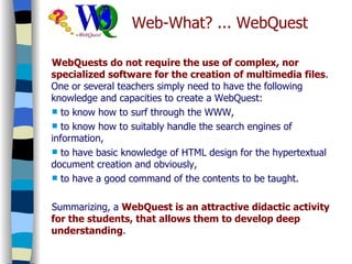 Web-What? ... WebQuest WebQuests do not require the use of complex, nor specialized software for the creation of multimedia files . One or several teachers simply need to have the following knowledge and capacities to create a WebQuest:  to know how to surf through the WWW,  to know how to suitably handle the search engines of information,  to have basic knowledge of HTML design for the hypertextual document creation and obviously,  to have a good command of the contents to be taught.  Summarizing, a  WebQuest is an attractive didactic activity for the students, that allows them to develop deep understanding . 