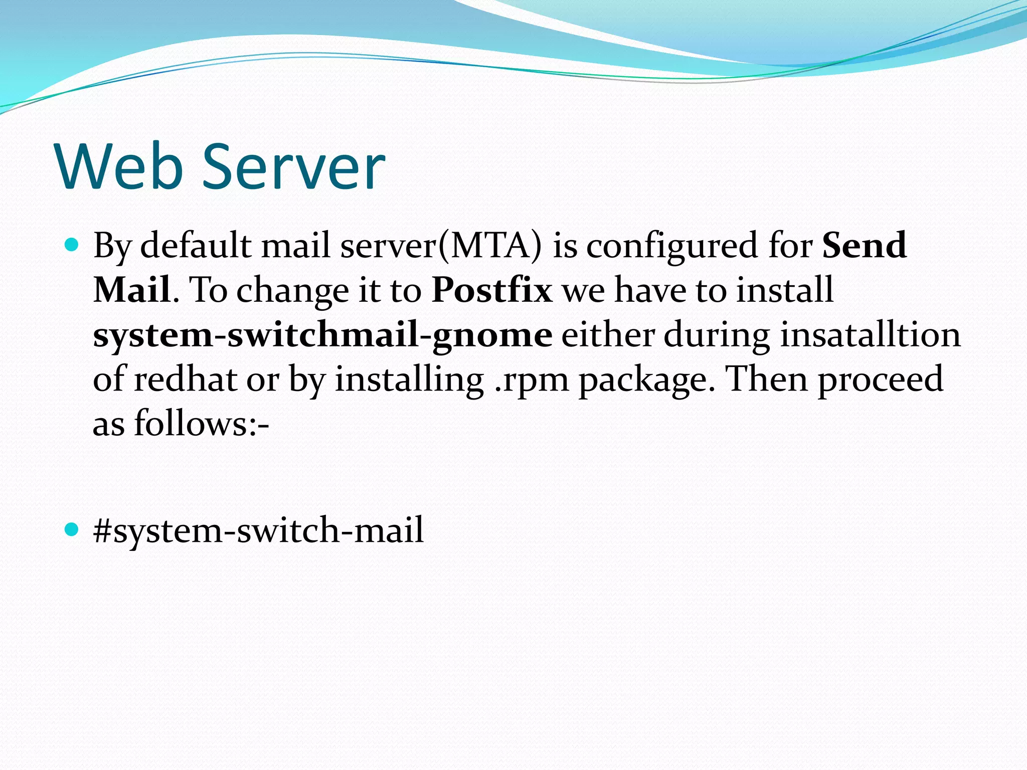 Web Server
By default mail server(MTA) is configured for Send
Mail. To change it to Postfix we have to install
system-switchmail-gnome either during insatalltion
of redhat or by installing .rpm package. Then proceed
as follows:-
#system-switch-mail