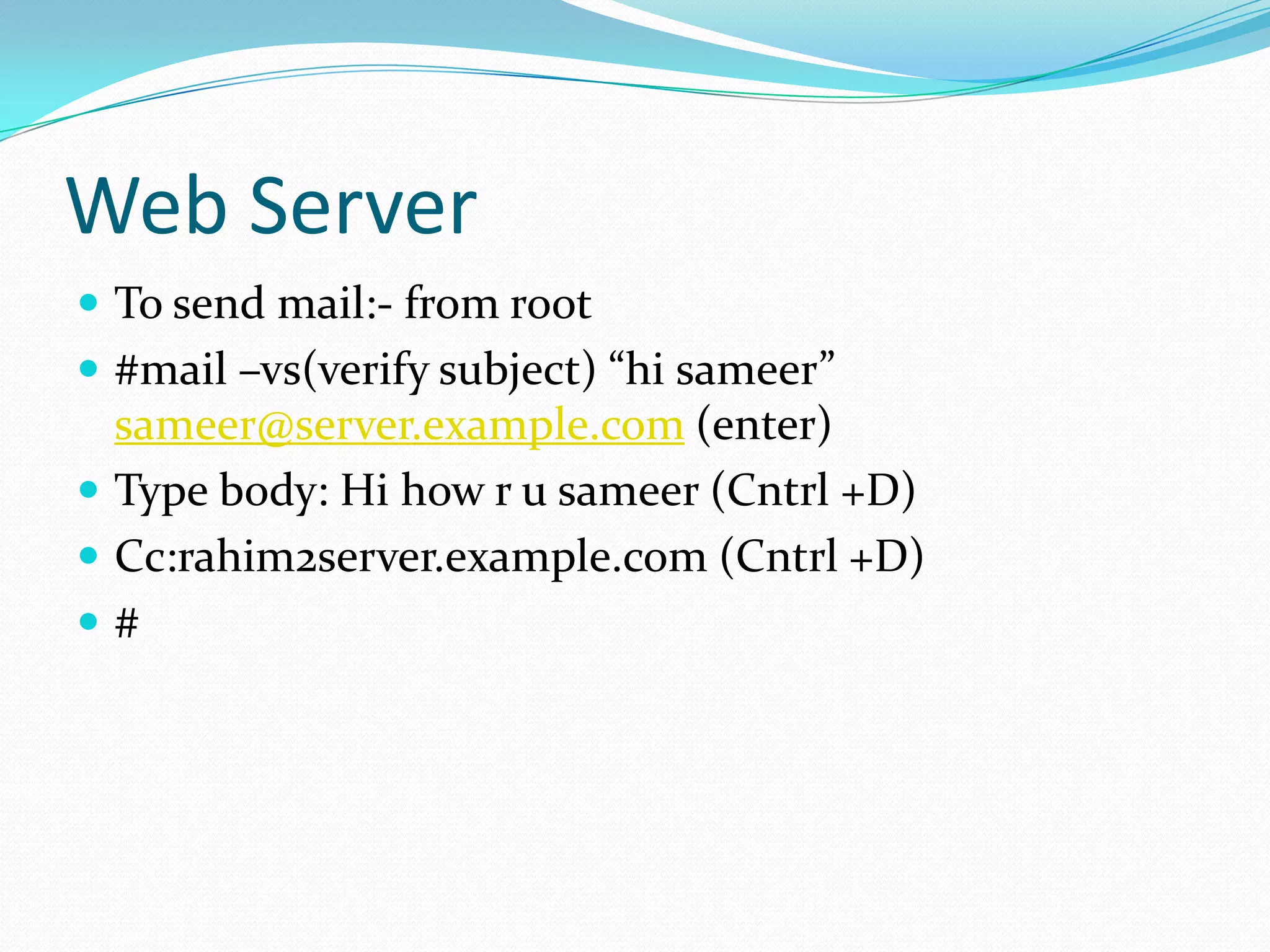 Web Server
To send mail:- from root
#mail –vs(verify subject) “hi sameer”
sameer@server.example.com (enter)
Type body: Hi how r u sameer (Cntrl +D)
Cc:rahim2server.example.com (Cntrl +D)
#