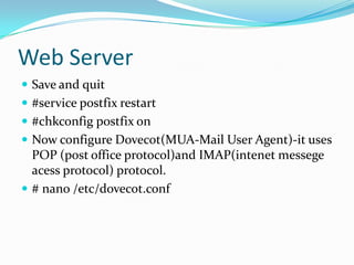 Web Server
 Save and quit
 #service postfix restart
 #chkconfig postfix on
 Now configure Dovecot(MUA-Mail User Agent)-it uses
  POP (post office protocol)and IMAP(intenet messege
  acess protocol) protocol.
 # nano /etc/dovecot.conf
 