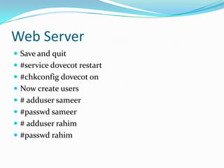 Web Server
 Save and quit
 #service dovecot restart
 #chkconfig dovecot on
 Now create users
 # adduser sameer
 #passwd sameer
 # adduser rahim
 #passwd rahim
 