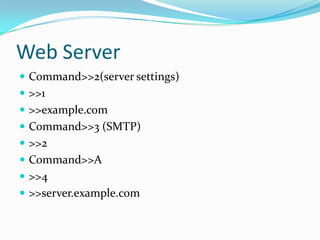 Web Server
 Command>>2(server settings)
 >>1
 >>example.com
 Command>>3 (SMTP)
 >>2
 Command>>A
 >>4
 >>server.example.com
 