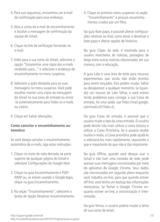 4. Para sua segurança, enviaremos um e-mail                         4. Clique no primeiro menu suspenso na seção
   de confirmação para esse endereço.                                  “Encaminhamento” e procure encaminha-
                                                                       mentos criados por um filtro.
5. Abra a conta do e-mail de encaminhamento
   e localize a mensagem de confirmação da                          Na guia Bate papo, é possível alterar configura-
   equipe do Gmail.                                                 ções relativas ao Gtal, como ativar e desativar o
                                                                    bate papo e alterar opções de histórico.
6. Clique no link de verificação fornecido no
   e-mail.                                                          Na guia Clipes da web, é mostrado para o
                                                                    usuário manchetes de notícias, postagens de
7. Volte para a sua conta do Gmail, selecione a                     blogs entre outras notícias relacionadas, em sua
   opção “Encaminhar uma cópia dos e-mails                          maioria, com a educação.
   recebidos para...” e selecione o endereço de
   encaminhamento no menu suspenso.                                 A guia Labs é uma área de teste para recursos
                                                                    experimentais que ainda não estão prontos
8. Selecione a ação desejada para as suas                           para serem lançados. Eles podem mudar, falhar
   mensagens no menu suspenso. Você pode                            ou desaparecer a qualquer momento. Se (quan-
   escolher manter uma cópia da mensagem                            do) um recurso do Labs falhar, e você estiver
   do Gmail na sua caixa de entrada ou enviá-                       tendo problemas para carregar a sua Caixa de
   -la automaticamente para Todos os e-mails                        entrada, há uma saída: use https://mail.google.
   ou Lixeira.                                                      com/mail/u/0/?labs=0.

9. Clique em Salvar alterações.                                     Na guia Caixa de entrada, é possível que o
                                                                    usuário mude o tipo da caixa entrada. O usuário
Como cancelar o encaminhamento au-                                  pode decidir não mais utilizar a caixa clássica e
tomático                                                            utilizar a Caixa Prioritária. Se o usuário recebe
                                                                    muitos e-mails, a Caixa prioritária pode ajudá-lo
Se você deseja cancelar o encaminhamento                            a selecioná-los mais rapidamente, separando o
automático de e-mails, siga estas instruções:                       que é importante do que não é tão importante.

1. Clique no ícone de roda dentada na parte                         Na guia Offline, quando você desejar usar o
   superior de qualquer página do Gmail e                           Gmail e não tiver uma conexão de rede, pode
   selecione Configurações do Google Mail.                          acessar suas mensagens sincronizadas por meio
                                                                    do aplicativo do Google Chrome. Seus dados
2. Clique na guia Encaminhamento e POP/                             são sincronizados em segundo plano enquanto
   IMAP ou, se estiver usando o Google Apps,                        você trabalha on-line, para que quando estiver
   clique na guia Encaminhamento.                                   off-line, você tenha um backup das informações
                                                                    necessárias. Se fechar o Google Chrome en-
3. Na seção “Encaminhamento”, selecione o                           quanto estiver on-line, a sincronização é inter-
   botão de opção Desativar encaminhamento.                         rompida.

                                                                    Na guia Temas, o usuário poderá mudar o tema
                                                                    de sua conta de email.
http://support.google.com/mail/                                                                                         10
http://virtualstaff.wordpress.com/2007/07/25/gmail-passo-a-passo/
 