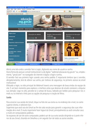 Abrirá uma tela onde o servidor fará o Login, digitando seu nome de usuário e senha.
Outra forma de acessar o email institucional é a de digitar “webmail.educacao.mg.gov.br” ou, simples-
mente, “gmail.com” no navegador de internet e digitar o login e senha.
O servidor fará seu primeiro login usando uma senha padrão. É importante lembrar que o servidor,
obrigatoriamente, terá de alterar sua senha, por motivos de segurança, no primeiro acesso ao email
institucional
Efetuado o login, na tela principal do Webmail haverá uma mensagem de boas-vindas da equipe do
site. É um bom momento para explorar a interface antes que dezenas de emails comecem a disputar
sua atenção. Logo no alto, percebe-se o campo de busca, ladeado por botões para pesquisar nos e-
mails ou na Internet e links para as opções de pesquisa e criação de filtros.
Saída

Para encerrar sua sessão do Gmail, clique na foto de sua conta ou no endereço de e-mail, no canto
superior direito, e selecione Sair.
Sugerimos que você saia do Gmail ao fim de cada sessão para garantir a segurança das suas infor-
mações de e-mail. É muito importante fazer logout do Gmail, principalmente se você consultar seus
e-mails em computadores públicos.
Se esqueceu de sair de outro computador, poderá sair de sua outra sessão dirigindo-se à parte infe-
rior de seu Gmail, clicando em Detalhes e, em seguida Sair de todas as outras sessões.

                                                                                                      2
 
