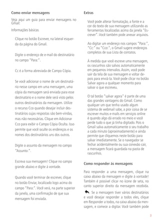 Como enviar mensagens                            Extras
Veja aqui um guia para enviar mensagens no
Gmail:                                           	 Você pode alterar formatação, a fonte e a
                                                   cor do texto de sua mensagem utilizando as
Informações básicas                                ferramentas localizadas acima da janela “Es-
                                                   crever”. Você também pode anexar arquivos.
	 Clique no botão Escrever, na lateral esquer-
  da da página do Gmail.                         	 Ao digitar um endereço nos campos “Para:”,
                                                   “Cc:” ou “Cco:”, o Gmail sugere endereços
                                                   completos de sua Lista de contatos.
	 Digite o endereço de e-mail do destinatário    	
  no campo “Para:”.                              	 À medida que você escreve uma mensagem,
                                                   os rascunhos são salvos automaticamente
	 Cc é a forma abreviada de Campo Cópia.           em pequenos intervalos. Assim, você pode
                                                   sair da tela de sua mensagem e voltar de-
                                                   pois para enviá-la. Você pode clicar no botão
	 Se você adicionar o nome de um destinatá-        Salvar agora a qualquer momento para
  rio nesse campo em uma mensagem, uma             salvar o que escreveu.
  cópia da mensagem será enviada para esse       	
  destinatário e o nome dele será visto pelos    	 O tal botão “salvar agora” é parte de uma
                                                   das grandes vantagens do Gmail. Como
  outros destinatários da mensagem. Utilize
                                                   qualquer um que tenha usado algum
  o recurso Cco quando desejar incluir des-        sistema de webmail sabe, a pior coisa de se
  tinatários cujas respostas são bem-vindas,       escrever muitos e-mails em serviços online
  mas não necessárias. Clique em Adicionar         é quando algo dá errado no meio e você
  Cco para exibir o Campo Cópia Oculta. Isso       perde tudo o que já tinha digitado. Pois o
                                                   Gmail salva automaticamente o seu trabalho
  permite que você oculte os endereços e os        a cada minuto (aproximadamente) e ainda
  nomes dos destinatários uns dos outros.          permite que cliquemos neste botão para
	                                                  salvar imediatamente. Se o navegador se
	 Digite o assunto da mensagem no campo            fechar acidentalmente ou sua conexão cair,
                                                   a mensagem ficará guardada na pasta de
  “Assunto:”.
                                                   rascunhos.
	
	 Escreva sua mensagem! Clique no campo
                                                 Como responder às mensagens
  grande abaixo e digite à vontade.
	                                                Para responder a uma mensagem, clique na
	 Quando você terminar de escrever, clique       caixa abaixo da mensagem e digite à vontade!
  no botão Enviar, localizado logo acima do      Também é possível clicar no ícone de seta, no
                                                 canto superior direito da mensagem recebida.
  campo “Para:”. Você verá, na parte superior
  da janela, uma confirmação de que sua               Se a mensagem tiver vários destinatários
  mensagem foi enviada.                          e você desejar responder a todos eles, clique
                                                 em Responder a todos, na caixa abaixo da men-
                                                 sagem, e comece a digitar. Você também pode

                                                                                                   3
 