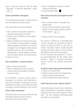 clicar na seta para baixo, ao lado do botão        1. Abra a mensagem (ou marque a caixa de
“Responder” e selecionar Responder a todos.           seleção ao lado dela).
                                                   2. Clique no botão Excluir.

Como encaminhar mensagens                          Para excluir uma única mensagem de uma
                                                   conversa:
O encaminhamento permite o reenvio fácil de
uma mensagem para outras pessoas.                  1. Abra a conversa e abra a mensagem que
                                                      deseja excluir.
Para encaminhar uma única mensagem:                2. Clique na seta para baixo ao lado de Res-
                                                      ponder no canto superior direito do painel
1. Abra a conversa em questão e selecione a           da mensagem.
   mensagem que deseja encaminhar.
2. Clique no link Encaminhar, na caixa abaixo      4. Clique em Excluir esta mensagem.
   da mensagem.
3. Digite os endereços de e-mail para os quais     Isso moverá a conversa ou a mensagem para
   o e-mail deve ser encaminhado e, se desejar,    a Lixeira, que pode ser encontrada do lado es-
   adicione qualquer comentário no campo da        querdo da página do Gmail. Se você não en-
   mensagem. Se a mensagem contiver anexos,        contrar o marcador “Lixeira” do lado esquerdo
   você pode optar por não os encaminhar,          da página do Gmail, clique no menu suspenso
   desmarcando a caixa de seleção ao lado do       Mais, abaixo de sua lista de marcadores.
   nome do arquivo abaixo do campo Assunto.        Os itens excluídos permanecerão na “Lixeira”
4. Clique em Enviar.                               por aproximadamente 30 dias. Depois desse
                                                   período, a “Lixeira” é esvaziada automatica-
Para encaminhar a conversa inteira:                mente e os itens são excluídos permanente-
                                                   mente*.
1. Abra a conversa em questão.
2. Clique no botão Mais, na barra de ferra-        Se quiser excluir algo permanentemente:
   mentas acima das mensagens e selecione          1. Clique no marcador Lixeira.
   Encaminhar tudo.                                2. Marque a caixa ao lado da mensagem que
                                                      deseja excluir permanentemente.
Ao encaminhar a conversa inteira, todas as         3. Clique no botão Excluir definitivamente.
mensagens da conversa serão adicionadas a
uma única mensagem. As mensagens serão ex-         Como faço para mover algo da Lixeira?
plicitamente marcadas e organizadas em ordem
cronológica, da mais antiga para a mais recente.   Você pode recuperar algo da Lixeira clicando em
Como excluir mensagens                             Lixeira, selecionando a mensagem desejada e
                                                   clicando em Entrada no menu suspenso “Mover
Você pode excluir uma conversa inteira ou uma      para”. Os itens excluídos permanentemente
mensagem específica de uma conversa.               não podem ser recuperados.
Para excluir uma conversa inteira:


                                                                                                     4
 