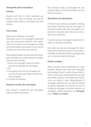 Navegando pelos marcadores                        Para desmarcar todas as mensagens em uma
                                                  conversa, toque na estrela da conversa em uma
Entrada
                                                  lista de conversas.
Quando você abrir o Gmail, visualizará por
padrão a sua Caixa de entrada. Na caixa de        Marcadores de importância
entrada estarão todas as mensagens que você
recebeu.                                          O Gmail mostra diversos marcadores coloridos
                                                  para indicar diferentes tipos de mensagens. O
                                                  marcador amarelo indica que a mensagem é im-
Com estrela                                       portante. O marcador vazio indica que a mensa-
                                                  gem não é importante.
Marcar uma mensagem com estrela
Você pode marcar uma mensagem importante          É possível procurar mensagens importantes cli-
com uma estrela para localizá-la mais rapida-     cando no marcador Importante.
mente. As conversas com mensagens marcadas
com estrela exibem uma estrela na sua Caixa de    Para saber por que uma mensagem foi classi-
entrada e em outras listas de conversas.          ficada como importante, passe o mouse sobre o
                                                  marcador de importância dessa mensagem para
Para visualizar apenas as conversas com mensa-    ver o motivo principal da marcação.
gens marcadas com estrela, selecione visualizar
conversas por marcador.                           Emails enviados
1. Ao ler uma mensagem, toque na estrela
   presente no cabeçalho da mensagem.             Neste marcador ficam armazenados os email
2. OU                                             enviados. Quando você envia uma mensagem
3. Ao visualizar uma lista de mensagens em        para qualquer lista de e-mails em que esteja in-
   uma lista de conversas, toque na estrela de    scrito, o Gmail pula automaticamente sua caixa
   uma mensagem.                                  de entrada e arquiva a mensagem para econo-
4. A estrela fica dourada.                        mizar seu tempo e evitar desorganização. A
                                                  mensagem aparecerá em sua caixa de entrada
Remover estrelas das mensagens                    se alguém responder ou se houver um erro na
                                                  entrega da mensagem. Se quiser visualizar sua
Para remover a estrela de uma mensagem,           mensagem, poderá encontrá-la em Enviados
toque na estrela novamente.                       ou em Todos os e-mails.




                                                                                                     5
 
