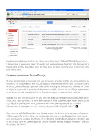 Imediatamente abaixo do link Escrever, há um menu de pastas do Webmail SEE/MG (Figura acima).
É possível que o usuário crie pastas de acordo com sua necessidade. Para fazer isto, basta passar o
mouse sobre o menu de pastas e clicar em mais, clicar em Criar novo marcador e definir um nome
para a nova pasta.

Conversas e marcadores fazem diferença:

O Gmail agrupa todas as respostas com suas mensagens originais, criando uma única conversa ou
sequência. Em outros sistemas de e-mail, as respostas aparecem como mensagens separadas na caixa
de entrada, obrigando você a percorrer todos os seu e-mails para acompanhar a conversa. No Gmail,
as respostas aos e-mails (e as respostas dessas respostas) são exibidas em um só lugar e pela ordem,
o que torna mais fácil entender o contexto de uma mensagem ou acompanhar a conversa.

Quando você abre uma mensagem em uma conversa, todas as mensagens relacionadas ficam empil-
hadas umas sobre as outras. É o modo Exibir conversas. Nele, cada mensagem nova é empilhada no
topo daquelas que chegaram antes, para que a nova mensagem seja sempre vista primeiro.
Para ver todas as mensagens em uma conversa, clique no botão “Expandir todos”.


Uma conversa será dividida em duas se a linha de assunto for alterada ou se a conversa ultrapassar
100 mensagens. Se preferir, altere essa configuração para que as respostas apareçam como mensa-
gens individuais na sua caixa de entrada, em vez de serem encadeadas em conversas. Para fazer isso,
vá para a guia Geral das Configurações do Gmail e selecione o botão de opção ao lado de “Exibição
de conversa desativada”.
                                                                                                       6
 