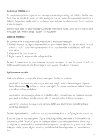 Como usar marcadores
Os marcadores ajudam a organizar suas mensagens em quaisquer categorias: trabalho, família, tare-
fas a fazer, ler mais tarde, piadas, receitas, a categoria que você quiser. Os marcadores fazem todo o
trabalho das pastas e ainda oferecem um bônus: a possibilidade de adicionar mais de um marcador
a uma mensagem.

Somente você pode ver seus marcadores, portanto o remetente nunca saberá se você marcou uma
mensagem com “Melhor amigo” ou com “Ler mais tarde”.

Criar um marcador
Eis como criar um marcador que você pode adicionar a qualquer mensagem:
1. No lado esquerdo da página, clique em Mais, na parte inferior de sua lista de marcadores. Se você
   não vir o “Mais”, use o mouse para segurar a linha cinza divisória e arrastá-la para exibir mais
   marcadores.
2. Clique em Criar novo marcador.
3. Digite o nome do novo marcador e clique em Criar.

Também é possível criar um novo marcador para uma mensagem na caixa de entrada clicando no
botão Marcador acima da lista de mensagens, e em seguida clicando em Criar novo.


Aplique seu marcador

Você pode adicionar um marcador às suas mensagens de diversas maneiras:

	 Ao visualizar a caixa de entrada, marque a caixa de seleção ao lado das mensagens, clique no
  botão Marcadores         e clique no marcador desejado. Ou marque as caixas ao lado de diversos
  marcadores e clique em Aplicar.

	 Ao visualizar uma mensagem, clique no botão Marcadores para adicionar um marcador à mensa-
  gem. Você pode clicar e arrastar um marcador do lado esquerdo e soltar na mensagem.

	 Ao escrever uma nova mensagem, use o mesmo botão para adicionar um marcador antes de
  enviar sua mensagem.

Também é possível editar ou excluir um marcador ou ainda explorar as configurações dos marcadores.

É possível observar na parte superior (Figura abaixo) alguns links, dentre eles o link de seleção de
documentos, o link “Atualizar”, para ver se chegou alguma nova mensagem desde a última carga
da página e, na extrema direita, o número de mensagens na pasta junto com, quando necessário, os
links para mudar para as páginas anteriores, ao lado do link de configurações, no canto direito da
tela.
                                                                                                         7
 