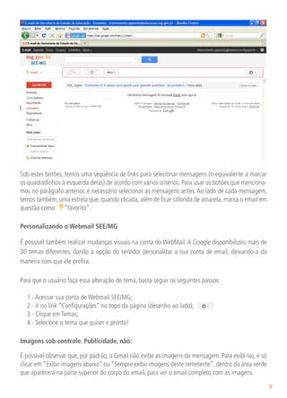 Sob estes botões, temos uma seqüência de links para selecionar mensagens (o equivalente a marcar
os quadradinhos à esquerda delas) de acordo com vários critérios. Para usar os botões que menciona-
mos no parágrafo anterior, é necessário selecionar as mensagens antes. Ao lado de cada mensagem,
temos também, uma estrela que, quando clicada, além de ficar colorida de amarela, marca o email em
questão como “favorito”.

Personalizando o Webmail SEE/MG

É possível também realizar mudanças visuais na conta do WebMail. A Google disponibilizou mais de
30 temas diferentes, dando a opção do servidor personalizar a sua conta de email, deixando-a da
maneira com que ele prefira.

Para que o usuário faça essa alteração de tema, basta seguir os seguintes passos:

	   1 - Acessar sua conta de Webmail SEE/MG;
	   2 - Ir no link “Configurações” no topo da página (desenho ao lado);
	   3 - Clique em Temas;
	   4 - Selecione o tema que quiser e pronto!

Imagens sob controle. Publicidade, não:

É possível observar que, por padrão, o Gmail não exibe as imagens da mensagem. Para exibi-las, é só
clicar em “Exibir imagens abaixo” ou “Sempre exibir imagens deste remetente”, dentro da área verde
que aparecerá na parte superior do corpo do email, para ver o email completo com as imagens.

                                                                                                      8
 