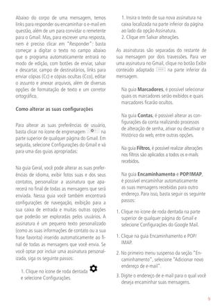 Abaixo do corpo de uma mensagem, temos              	 1. Insira o texto de sua nova assinatura na
links para responder ou encaminhar o e-mail em        caixa localizada na parte inferior da página
questão, além de um para convidar o remetente         ao lado da opção Assinatura.
para o Gmail. Mas, para escrever uma resposta,      	 2. Clique em Salvar alterações.
nem é preciso clicar em “Responder”: basta
começar a digitar o texto no campo abaixo           As assinaturas são separadas do restante de
que o programa automaticamente entrará no           sua mensagem por dois travessões. Para ver
modo de edição, com botões de enviar, salvar        uma assinatura no Gmail, clique no botão Exibir
e descartar, campo de destinatários, links para     conteúdo adaptado         na parte inferior da
enviar cópias (Cc) e cópias ocultas (Cco), editar   mensagem.
o assunto e anexar arquivos, além de diversas
opções de formatação de texto e um corretor         	 Na guia Marcadores, é possível selecionar
ortográfico.                                          quais os marcadores serão exibidos e quais
                                                      marcadores ficarão ocultos.
Como alterar as suas configurações
                                                    	 Na guia Contas, é possivel alterar as con-
                                                      figurações da conta realizando processos
Para alterar as suas preferências de usuário,
                                                      de alteração de senha, ativar ou desativar o
basta clicar no ícone de engrenagem          na
                                                      Histórico da web, entre outras opções.
parte superior de qualquer página do Gmail. Em
seguida, selecione Configurações do Gmail e vá
                                                    	 Na guia Filtros, é possível realizar alterações
para uma das guias apropriadas:
                                                      nos filtros são aplicados a todos os e-mails
                                                      recebidos.
Na guia Geral, você pode alterar as suas prefer-
ências de idioma, exibir fotos suas e dos seus      	 Na guia Encaminhamento e POP/IMAP,
contatos, personalizar a assinatura que apa-          é possível encaminhar automaticamente
recerá no final de todas as mensagens que será        as suas mensagens recebidas para outro
enviada. Nessa guia você também encontrará            endereço. Para isso, basta seguir os seguinte
configurações de navegação, exibição para a           passos:
sua caixa de entrada e muitas outras opções         1. Clique no ícone de roda dentada na parte
que poderão ser exploradas pelos usuários. A           superior de qualquer página do Gmail e
assinatura é um pequeno texto personalizado            selecione Configurações do Google Mail.
(como as suas informações de contato ou a sua
frase favorita) inserido automaticamente ao fi-     1. Clique na guia Encaminhamento e POP/
nal de todas as mensagens que você envia. Se           IMAP.
você optar por incluir uma assinatura personal-     2. No primeiro menu suspenso da seção “En-
izada, siga os seguinte passos:                        caminhamento”, selecione “Adicionar novo
                                                       endereço de e-mail”.
	 1. Clique no ícone de roda dentada
  e selecione Configurações.                        3. Digite o endereço de e-mail para o qual você
                                                       deseja encaminhar suas mensagens.


                                                                                                        9
 