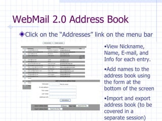 WebMail 2.0 Address Book Click on the “Addresses” link on the menu bar View Nickname, Name, E-mail, and Info for each entry. Add names to the address book using the form at the bottom of the screen Import and export address book (to be covered in a separate session) 