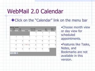 WebMail 2.0 Calendar Click on the “Calendar” link on the menu bar Choose month view or day view for scheduled appointments. Features like Tasks, Notes, and Bookmarks are not available in this version. 