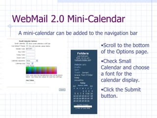 WebMail 2.0 Mini-Calendar A mini-calendar can be added to the navigation bar Scroll to the bottom of the Options page. Check Small Calendar and choose a font for the calendar display. Click the Submit button. 