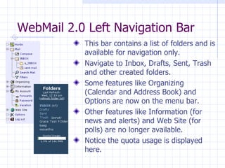 WebMail 2.0 Left Navigation Bar This bar contains a list of folders and is available for navigation only. Navigate to Inbox, Drafts, Sent, Trash and other created folders. Some features like Organizing (Calendar and Address Book) and Options are now on the menu bar. Other features like Information (for news and alerts) and Web Site (for polls) are no longer available. Notice the quota usage is displayed here. 
