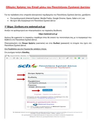 Οδηγίες Χρήσης του Email μέσω του Πανελλήνιου Σχολικού Δικτύου
Για την πρόσβαση στην υπηρεσία ηλεκτρονικού ταχυδρομείου του Πανελλήνιου Σχολικού Δικτύου, χρειάζεστε:
 Ένα φυλλομετρητή (Internet Explorer, Mozilla Firefox, Google Chrome, Opera, Safari κ.λπ.) και
 Να έχετε ήδη λογαριασμό στο Πανελλήνιο Σχολικό Δίκτυο
1ο
Βήμα: Σύνδεση στο webmail.sch.gr
Ανοίξτε τον φυλλομετρητή και πληκτρολογήστε την παρακάτω διεύθυνση
https://webmail.sch.gr
Αμέσως θα εμφανιστεί το παρακάτω παράθυρο όπου θα απαιτεί την πιστοποίηση σας με το λογαριασμό που
διαθέτετε στο Πανελλήνιο Σχολικό Δίκτυο.
Πληκτρολογήστε στο Όνομα Χρήστη (username) και στον Κωδικό (password) τα στοιχεία που έχετε στο
Πανελλήνιο Σχολικό Δίκτυο.
Στο Περιβάλλον και στη Γλώσσα δεν αλλάζετε τίποτα.
Στη συνέχεια πατήστε Είσοδος
 