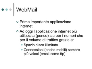 WebMail Prima importante applicazione internet Ad oggi l’applicazione internet più utilizzata (penso) sia per i numeri che per il volume di traffico grazie a: Spazio disco illimitato Connessioni (anche mobili) sempre più veloci (email come ftp) 