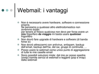 Webmail: i vantaggi Non è necessario avere hardware, software e connessione propria.  Se pensiamo a qualsiasi altro elettrodomestico non avremmo dubbi:  per tenere al fresco qualcosa non devo per forza avere un  mio  frigorifero  da viaggio  mi basta usare  qualsiasi  frigorifero Non dovrò fare upgrade di hardware e software (di banda forse si) Non dovrò attrezzarmi con antivirus, antispam, backup dell’email, backup dell’hw, del sw, gruppi di continuità, … Posso usare la webmail come unico punto di aggregazione di tutte le mie caselle email Sono possibili soluzioni miste: dal mio pc posso spedire (smtp) tramite servizi di webmail e leggere (pop e imap) dalla webmail 