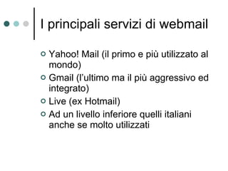 I principali servizi di webmail Yahoo! Mail (il primo e più utilizzato al mondo) Gmail (l’ultimo ma il più aggressivo ed integrato) Live (ex Hotmail) Ad un livello inferiore quelli italiani anche se molto utilizzati 