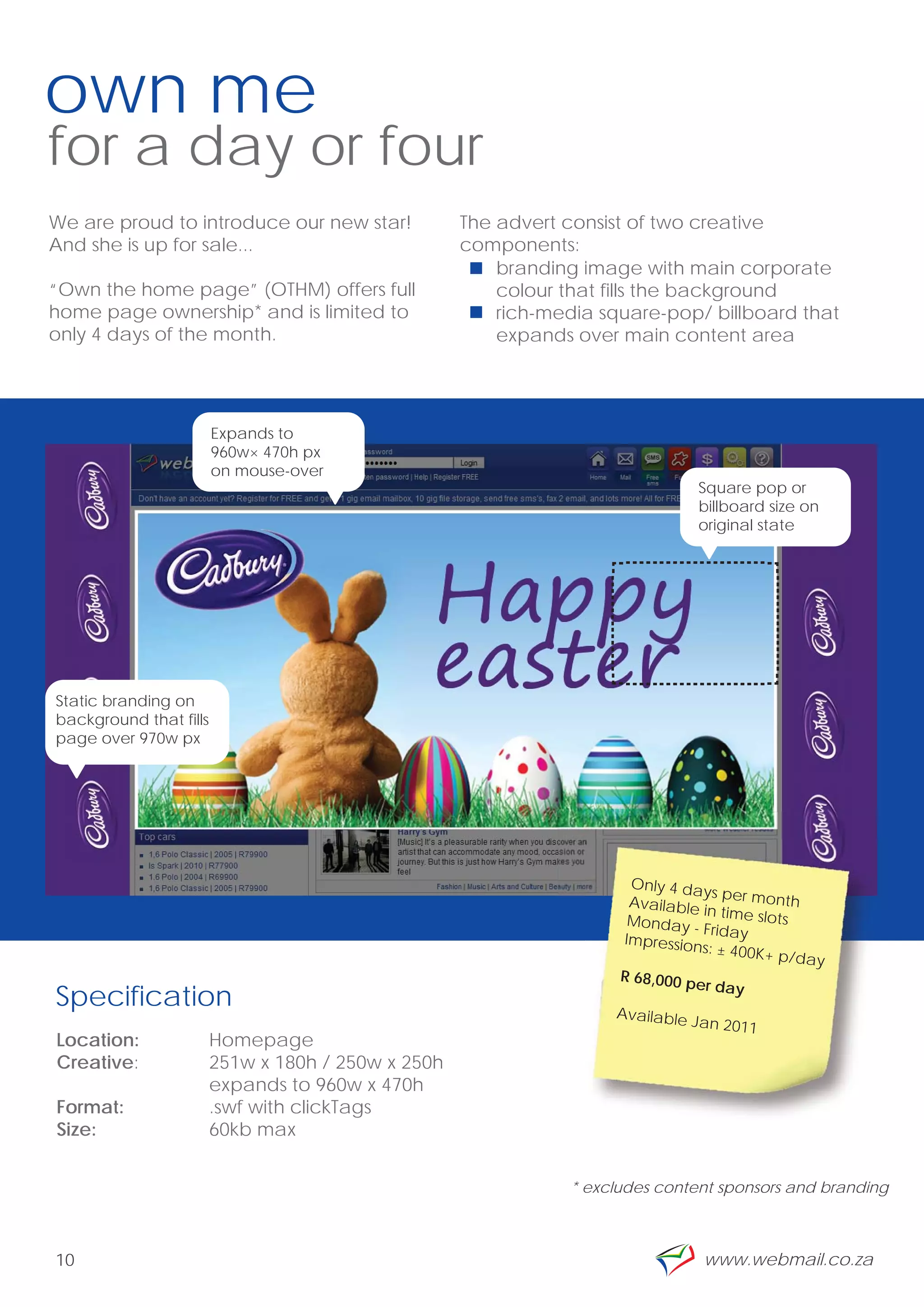 own me
for a day or four
We are proud to introduce our new star!             The advert consist of two creative
And she is up for sale...                           components:
                                                        branding image with main corporate
“Own the home page” (OTHM) offers full                  colour that fills the background
home page ownership* and is limited to                  rich-media square-pop/ billboard that
only 4 days of the month.                               expands over main content area




                        Expands to
                        960w× 470h px
                        on mouse-over
                                                                                Square pop or
                                                                                billboard size on
                                                                                original state




     *
Static branding on
background that fills
page over 970w px
                                                                                                     ”

                                                                      Only 4 da
                                                                                 ys per mo
                                                                      Available             nth
                                                                                 in time slo
                                                                      Monday -               ts
                                                                                 Friday
                                                                     Impression
                                                                                 s: ± 400K+
                                                                                             p/day
                                                                     R 68,000 p
                                                                                er day
Specification                                                       Available
                                                                                Jan 2011
Location:               Homepage
Creative:               251w x 180h / 250w x 250h
                        expands to 960w x 470h
Format:                 .swf with clickTags
Size:                   60kb max


                                                               * excludes content sponsors and branding



10                                                                               www.webmail.co.za
 