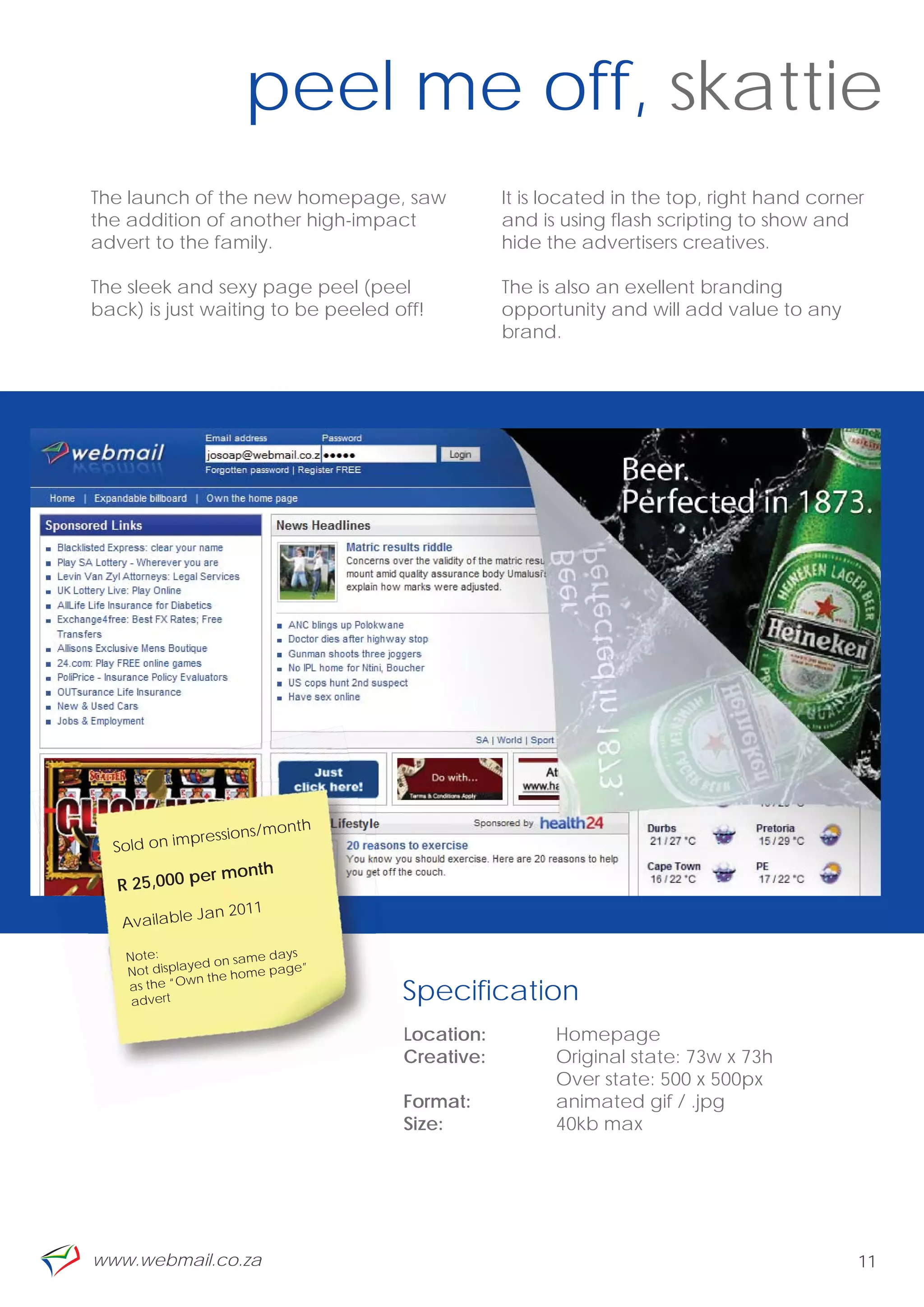 peel me off, skattie
    The launch of the new homepage, saw             It is located in the top, right hand corner
    the addition of another high-impact             and is using flash scripting to show and
    advert to the family.                           hide the advertisers creatives.

    The sleek and sexy page peel (peel              The is also an exellent branding
    back) is just waiting to be peeled off!         opportunity and will add value to any
                                                    brand.




“
                                onth
                 p  ressions/m
      Sold on im
                   er month
       R 25,000 p
                   Jan 2011
       Available

        Note:                me days
                   yed on sa
        Not displa      e home p
                                 age”
                  wn th
        as the “O
         advert                         Specification
                                        L
                                        Location:         Homepage
                                        Creative:         Original state: 73w x 73h
                                                          Over state: 500 x 500px
                                        Format:           animated gif / .jpg
                                        Size:             40kb max




    www.webmail.co.za                                                                         11
 