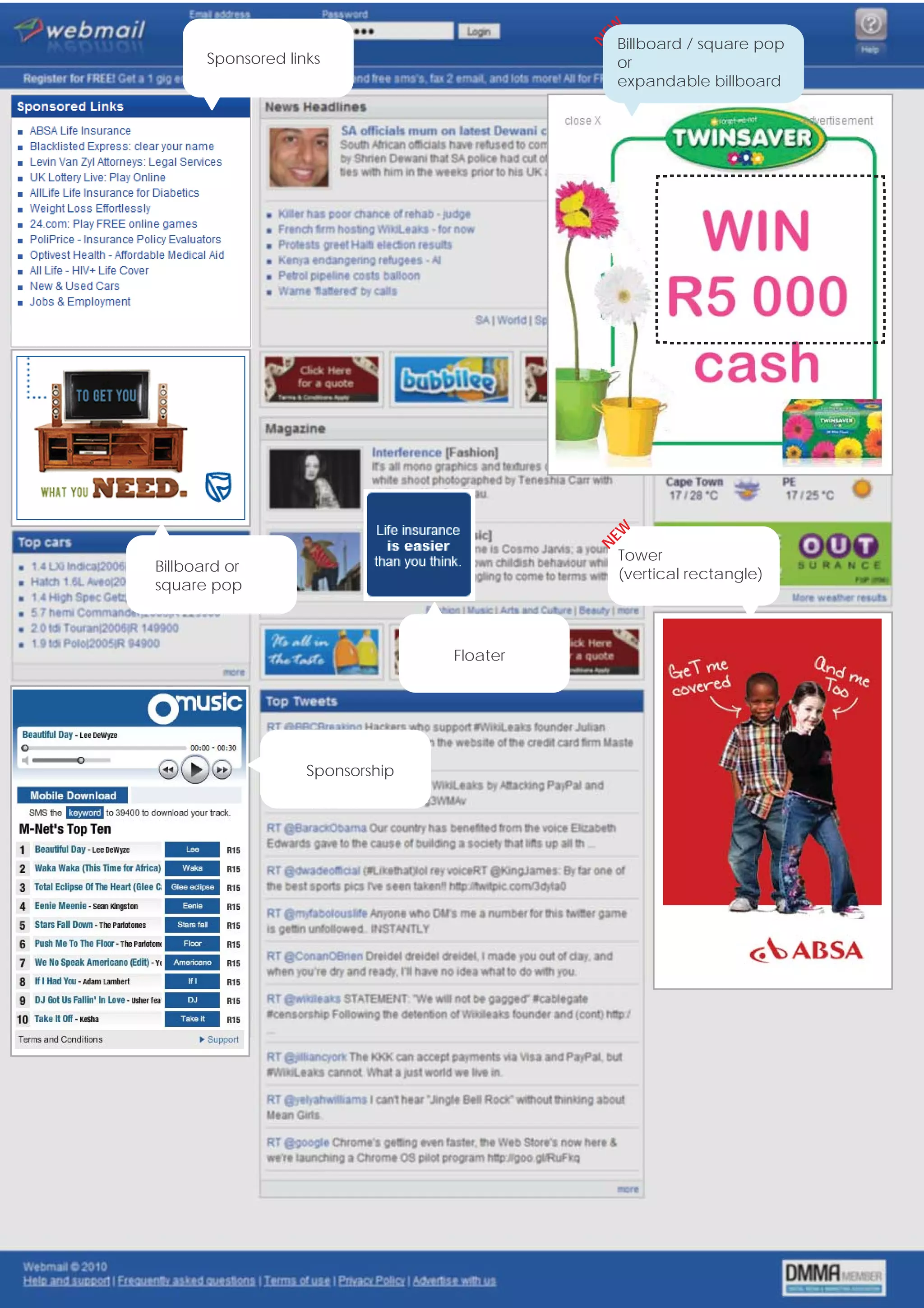 EW
                                                    Billboard / square pop




                                                N
           Sponsored links                          or
                                                    expandable billboard




                                                EW
                                                N
                                                     Tower
    Billboard or                                     (vertical rectangle)
    square pop



                                      Floater




                        Sponsorship




6                                                               www.webmail.co.za
 