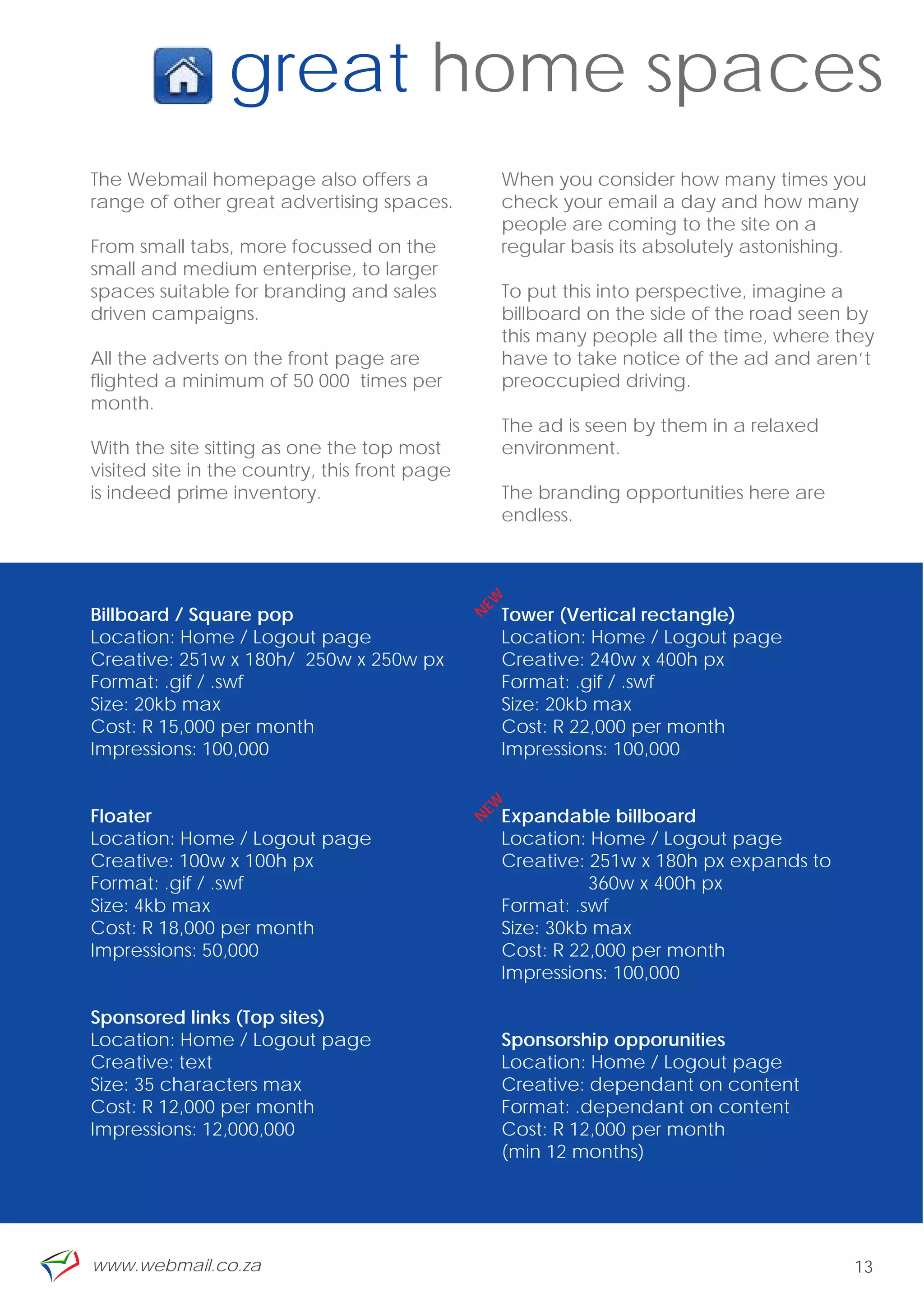 great home spaces
    The Webmail homepage also offers a                  When you consider how many times you
    range of other great advertising spaces.            check your email a day and how many
                                                        people are coming to the site on a
    From small tabs, more focussed on the               regular basis its absolutely astonishing.
    small and medium enterprise, to larger
    spaces suitable for branding and sales              To put this into perspective, imagine a
    driven campaigns.                                   billboard on the side of the road seen by
                                                        this many people all the time, where they
    All the adverts on the front page are               have to take notice of the ad and aren’t
    flighted a minimum of 50 000 times per              preoccupied driving.
    month.
                                                        The ad is seen by them in a relaxed
    With the site sitting as one the top most           environment.
    visited site in the country, this front page
    is indeed prime inventory.                          The branding opportunities here are
                                                        endless.
                                                   EW




    Billboard / Square pop                              Tower (Vertical rectangle)
                                                   N




    Location: Home / Logout page                        Location: Home / Logout page
    Creative: 251w x 180h/ 250w x 250w px               Creative: 240w x 400h px

“   Format: .gif / .swf
    Size: 20kb max
    Cost: R 15,000 per month
    Impressions: 100,000
                                                        Format: .gif / .swf
                                                        Size: 20kb max
                                                        Cost: R 22,000 per month
                                                        Impressions: 100,000
                                                   EW




    Floater                                             Expandable billboard
                                                   N




    Location: Home / Logout page                        Location: Home / Logout page
    Creative: 100w x 100h px                            Creative: 251w x 180h px expands to
    Format: .gif / .swf                                           360w x 400h px
    Size: 4kb max                                       Format: .swf
    Cost: R 18,000 per month                            Size: 30kb max
    Impressions: 50,000                                 Cost: R 22,000 per month
                                                        Impressions: 100,000

    Sponsored links (Top sites)
    Location: Home / Logout page                        Sponsorship opporunities
    Creative: text                                      Location: Home / Logout page
    Size: 35 characters max                             Creative: dependant on content
    Cost: R 12,000 per month                            Format: .dependant on content
    Impressions: 12,000,000                             Cost: R 12,000 per month
                                                        (min 12 months)




    www.webmail.co.za                                                                          13
 