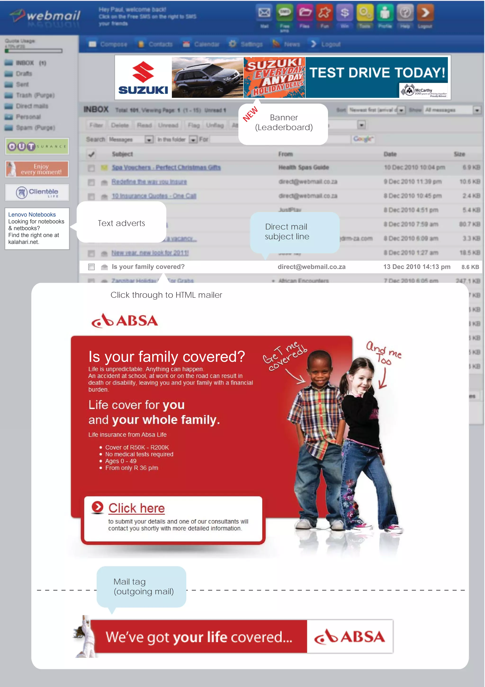 EW
                                                                   Banner




                                                           N
                                                               (Leaderboard)




Lenovo Notebooks
Looking for notebooks    Text adverts                            Direct mail
& netbooks?
Find the right one at                                            subject line
kalahari.net.



                            Is your family covered?                 direct@webmail.co.za   13 Dec 2010 14:13 pm   8.6 KB




                            Click through to HTML mailer




                        Is your family covered?




                            Mail tag
                            (outgoing mail)
 