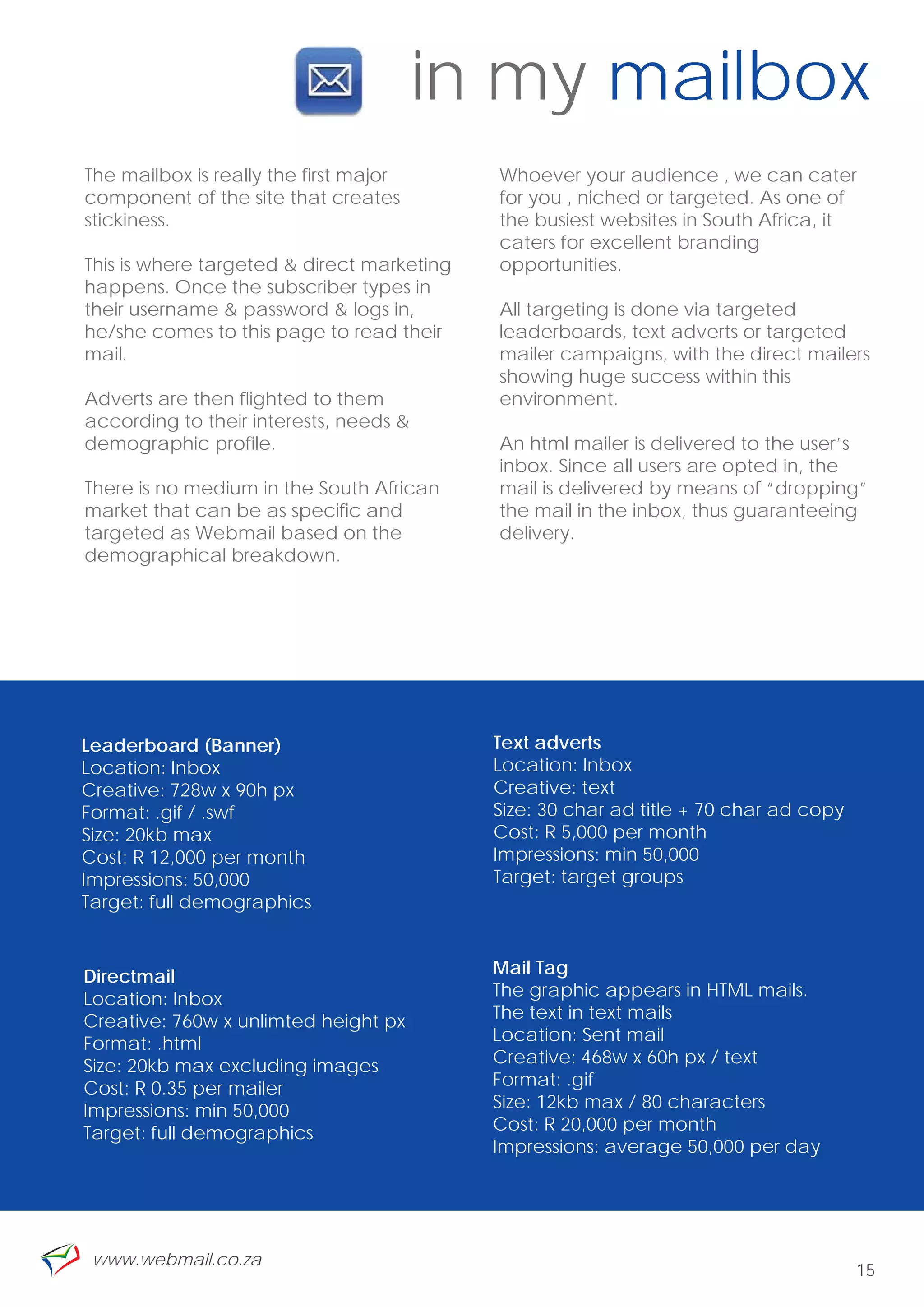 in my mailbox
The mailbox is really the first major       Whoever your audience , we can cater
component of the site that creates          for you , niched or targeted. As one of
stickiness.                                 the busiest websites in South Africa, it
                                            caters for excellent branding
This is where targeted & direct marketing   opportunities.
happens. Once the subscriber types in
their username & password & logs in,        All targeting is done via targeted
he/she comes to this page to read their     leaderboards, text adverts or targeted
mail.                                       mailer campaigns, with the direct mailers
                                            showing huge success within this
Adverts are then flighted to them           environment.
according to their interests, needs &
demographic profile.                        An html mailer is delivered to the user’s
                                            inbox. Since all users are opted in, the
There is no medium in the South African     mail is delivered by means of “dropping”
market that can be as specific and          the mail in the inbox, thus guaranteeing
targeted as Webmail based on the            delivery.
demographical breakdown.




Leaderboard (Banner)                        Text adverts
Location: Inbox                             Location: Inbox
Creative: 728w x 90h px                     Creative: text
Format: .gif / .swf                         Size: 30 char ad title + 70 char ad copy
Size: 20kb max                              Cost: R 5,000 per month
Cost: R 12,000 per month                    Impressions: min 50,000
Impressions: 50,000                         Target: target groups
Target: full demographics



Directmail                                  Mail Tag
Location: Inbox                             The graphic appears in HTML mails.
Creative: 760w x unlimted height px         The text in text mails
Format: .html                               Location: Sent mail
Size: 20kb max excluding images             Creative: 468w x 60h px / text
Cost: R 0.35 per mailer                     Format: .gif
Impressions: min 50,000                     Size: 12kb max / 80 characters
Target: full demographics                   Cost: R 20,000 per month
                                            Impressions: average 50,000 per day




 www.webmail.co.za
                                                                                       15
 